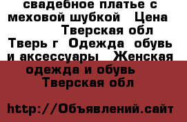 свадебное платье с меховой шубкой › Цена ­ 3 000 - Тверская обл., Тверь г. Одежда, обувь и аксессуары » Женская одежда и обувь   . Тверская обл.
